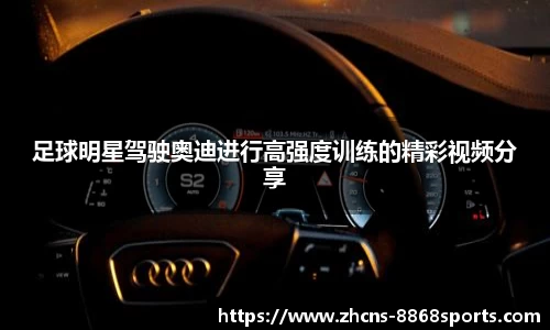 足球明星驾驶奥迪进行高强度训练的精彩视频分享