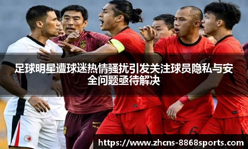足球明星遭球迷热情骚扰引发关注球员隐私与安全问题亟待解决